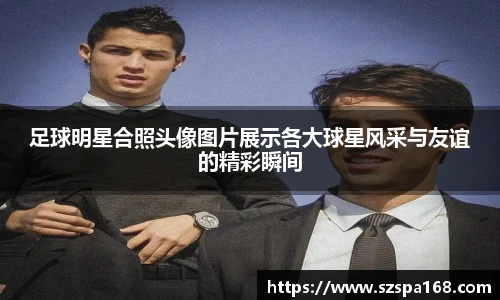 足球明星合照头像图片展示各大球星风采与友谊的精彩瞬间